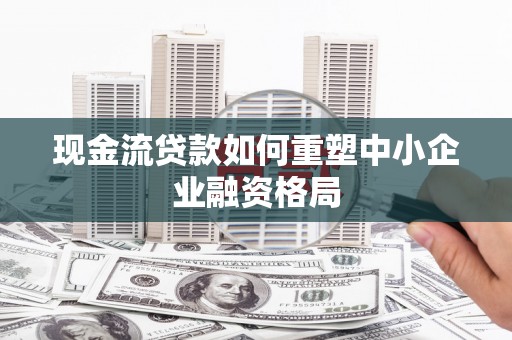 奎屯现金流贷款如何重塑中小企业融资格局